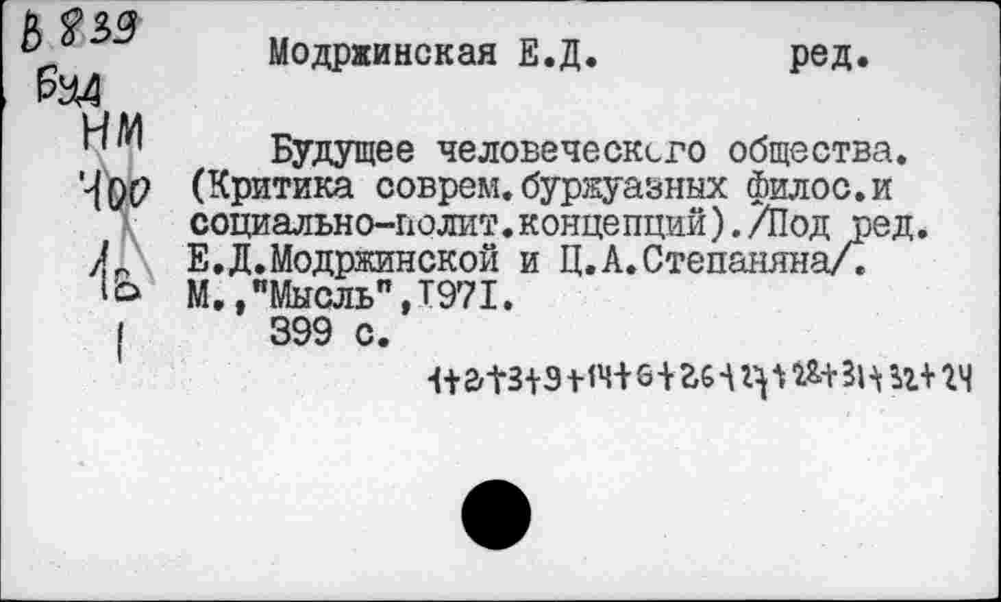 ﻿Модржинская Е.Д
ред.
Будущее человеческого общества. (Критика соврем.буржуазных филос.и социально-полит.концепций)./Под ред. Е.Д.Модржинской и Ц.А.Степаняна/. М.,"Мысль”,Т971.
399 с.
1+а1з дат 6 -им	п+ гч